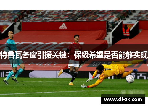 特鲁瓦冬窗引援关键：保级希望是否能够实现